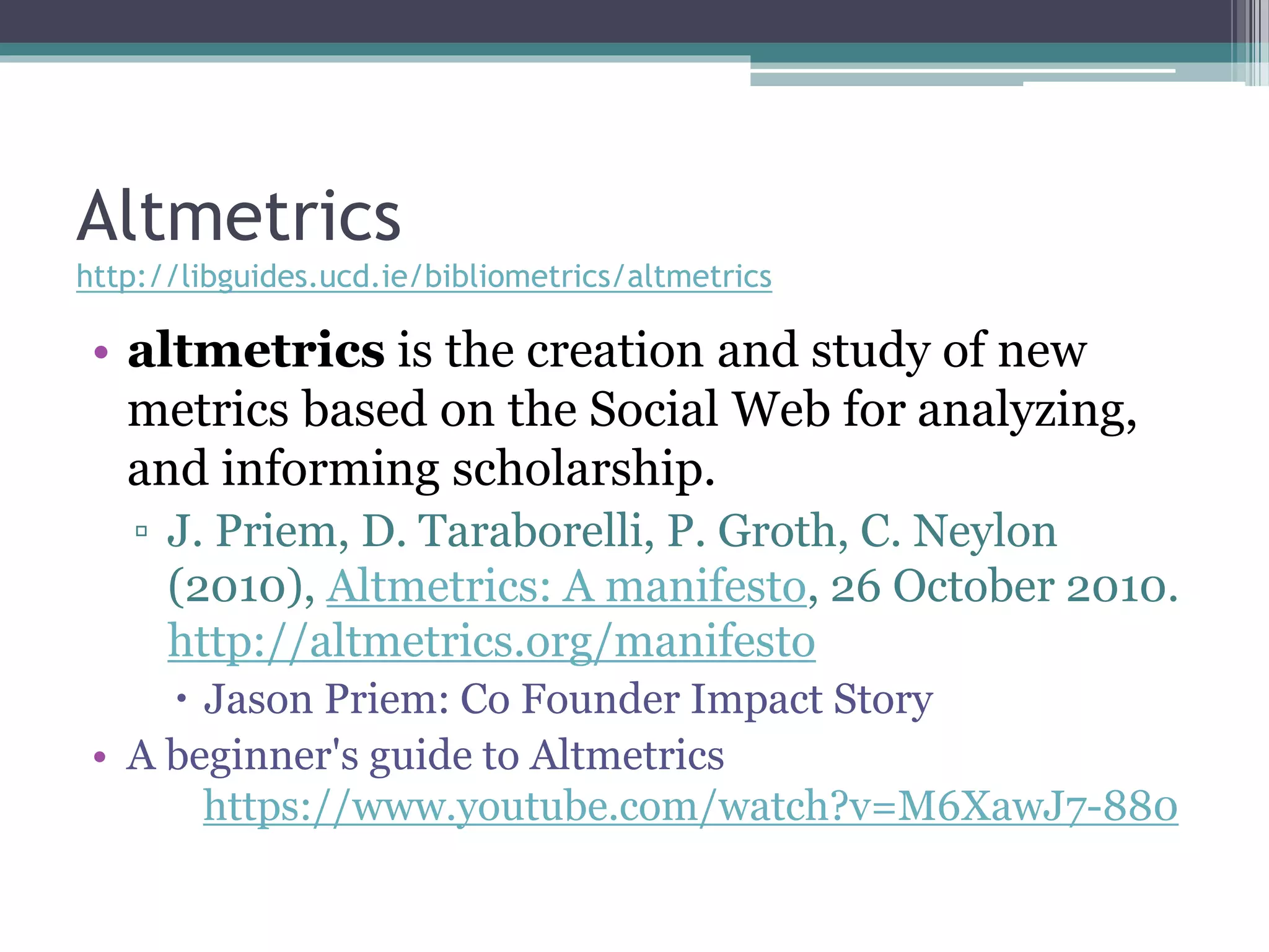 Altmetrics
http://libguides.ucd.ie/bibliometrics/altmetrics
• altmetrics is the creation and study of new
metrics based on the Social Web for analyzing,
and informing scholarship.
▫ J. Priem, D. Taraborelli, P. Groth, C. Neylon
(2010), Altmetrics: A manifesto, 26 October 2010.
http://altmetrics.org/manifesto
 Jason Priem: Co Founder Impact Story
• A beginner's guide to Altmetrics
https://www.youtube.com/watch?v=M6XawJ7-880
 