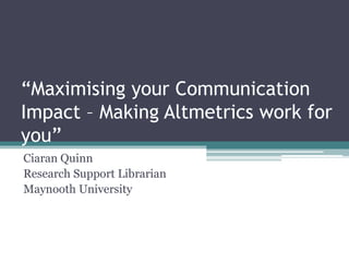 “Maximising your Communication
Impact – Making Altmetrics work for
you”
Ciaran Quinn
Research Support Librarian
Maynooth University
 