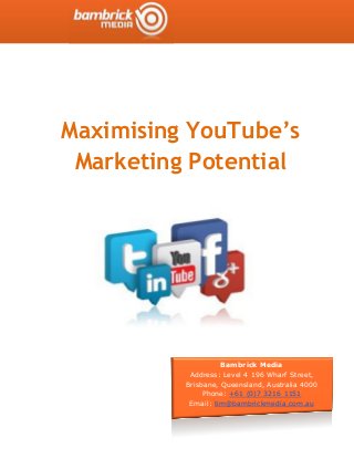 Maximising YouTube’s
Marketing Potential
Bambrick Media
Address: Level 4 196 Wharf Street,
Brisbane, Queensland, Australia 4000
Phone: +61 (0)7 3216 1151
Email: tim@bambrickmedia.com.au
 