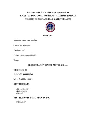 UNIVERSIDAD NACIONAL DE CHIMBORAZO
FACULTAD DE CIENCIAS POLÍTICAS Y ADMINISTRATIVAS
CARRERA DE CONTABILIDAD Y AUDITORÍA CPA
DEBER 04.
Nombre: RAUL LOGROÑO
Curso: 5to Semestre
Paralelo: “A”
Fecha: 26 de Mayo del 2015
Tema:
PROGRAMACIÓN LINEAL MÉTODO DUAL
EJERCICIO 01
FUNCIÓN OBJETIVO.
Max. Z=4000x1+5000x2
RESTRICCIONES
(1) 4x1+6x2≤ 24
(2) 2x1+x2≤ 6
(3) x1≤2
RESTRICCIONES DE NO NEGATIVIDAD
(4) x1, x20
 