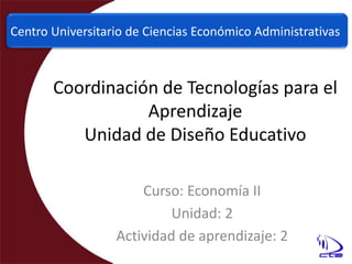 Centro Universitario de Ciencias Económico Administrativas Coordinación de Tecnologías para el AprendizajeUnidad de Diseño Educativo Curso: Economía II Unidad: 2 Actividad de aprendizaje: 2 