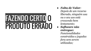 FAZENDO CERTO O
PRODUTO ERRADO
● Falta de Valor:
Depois de um recurso
liberado, ninguém usa
ou o seu uso está
crescendo bem
lentamente;
● Software não
entregue:
Funcionalidades
construídas e jogadas
fora sem serem
utilizadas;
 