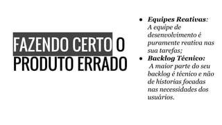 FAZENDO CERTO O
PRODUTO ERRADO
● Equipes Reativas:
A equipe de
desenvolvimento é
puramente reativa nas
sua tarefas;
● Backlog Técnico:
A maior parte do seu
backlog é técnico e não
de historias focadas
nas necessidades dos
usuários.
 