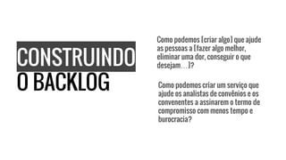 CONSTRUINDO
O BACKLOG
Como podemos [criar algo] que ajude
as pessoas a [fazer algo melhor,
eliminar uma dor, conseguir o que
desejam…]?
Como podemos criar um serviço que
ajude os analistas de convênios e os
convenentes a assinarem o termo de
compromisso com menos tempo e
burocracia?
 