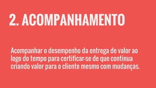 2. ACOMPANHAMENTO
Acompanhar o desempenho da entrega de valor ao
logo do tempo para certificar-se de que continua
criando valor para o cliente mesmo com mudanças.
 
