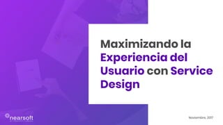 Maximizando la
Experiencia del
Usuario con Service
Design
Noviembre, 2017
 