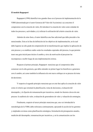 10
El modelo Rappaport
Rappaport (1998) identificó tres grandes fases en el proceso de implementación de la
VBM (denominada por el autor Gerencia del Valor del Accionista): (a) concertar el
compromiso con la creación de valor, (b) introducir la creación de valor como estándar de
todos los procesos y actividades y (c) reforzar la utilización del criterio creación de valor.
Además de estas fases, el autor identifica una fase adicional que debe preceder a las
mencionadas. Esta es la fase de definición de los objetivos de implementación, en la cual
debe lograrse un alto grado de comprensión de la transformación que implica la aplicación de
este proceso y se establece cuáles serán los resultados esperados del proceso, lo que permite
tener una guía inicial para iniciar el cambio y sirve de motivación al proyectar las
recompensas a recibir luego de una implementación exitosa.
Respecto al primer principio, Rappaport menciona que el compromiso debe
comenzar con la alta gerencia, que debe entender en primer lugar los beneficios a generarse
con el cambio, así como también la influencia de este nuevo enfoque en su proceso de toma
de decisiones.
Y respecto al segundo principio menciona que en esta fase aplica la creación de valor
como el criterio que orientará la planificación, toma de decisiones, evaluación del
desempeño, y la fijación de remuneración por incentivos, siendo los factores claves de este
proceso: la auditoria de valor, evaluación de generadores de valor y valuación de estrategias.
Finalmente, respecto al tercer principio menciona que, una vez introducida la
metodología de la VBM, debe reforzarse continuamente, apoyando la acción de los gerentes
y empleados en áreas como planificación estratégica, formulación de presupuestos anuales,
medición del desempeño, remuneración por incentivos, y en la comunicación con los
 