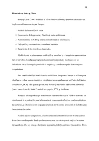 12
El modelo de Slater y Olson.
Slater y Olson (1996) definen a la VBM como un sistema y proponen un modelo de
implementación compuesto por 5 etapas:
1. Análisis de la creación de valor.
2. Compromiso de la gerencia y fijación de metas ambiciosas.
3. Adiestramiento en VBM y amplia disponibilidad de información.
4. Delegación y entrenamiento centrado en las tareas.
5. Repartición de los beneficios alcanzados.
El objetivo de la primera etapa es identificar y evaluar la existencia de oportunidades
para crear valor, el cual puede lograrse al comparar los resultados mostrados por los
indicadores con el desempeño pasado de la empresa, y con el desempeño de sus mejores
competidores.
Este modelo clasifica las técnicas de medición en dos grupos: las que se utilizan para
planificar y evaluar nuevas iniciativas estratégicas (como es el caso de los Flujos de Efectivo
Descontados, DCF), y las que se aplican para evaluar y mejorar las operaciones corrientes
(como los modelos del Valor Económico Agregado, EVA, y similares).
Respecto a la segunda etapa menciona un elemento clave de la VBM es motivar a los
miembros de la organización para la búsqueda de procesos más efectivos en el cumplimiento
de sus tareas, y esta motivación no puede ser creada por la simple aplicación de metodologías
financieras sofisticadas.
Además de este compromiso, se considera esencial la identificación de unas cuantas
áreas claves en el negocio, donde puedan concentrarse las estrategias de mejora; la mejora
perseguida no debe ser simple o fácilmente alcanzable, todo lo contrario. En esas áreas deben
 