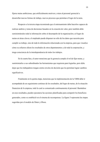 13
fijarse metas ambiciosas, que artificialmente motiven y reten al personal gerencial a
desarrollar nuevas formas de trabajo, nuevos procesos que permitan el logro de la meta.
Respecto a la tercera etapa recomienda que el entrenamiento debe hacerlos capaces de
realizar análisis y toma de decisiones basados en la creación de valor, pero también debe
suministrárseles toda la información sobre el desempeño de la organización y el logro de
metas en áreas claves; el empleado puede disponer no sólo de los datos que necesita para
cumplir su trabajo, sino de toda la información relacionada con la empresa, para que visualice
cómo su esfuerzo afecta los resultados de otros departamentos y de toda la corporación, y
tenga consciencia de la interdependencia de todos los trabajos.
En la cuarta fase, el autor menciona que la gerencia cumple el rol de fijar metas, y
suministrarles a sus subordinados las herramientas que requieren para lograrlas, pero debe
dejar que los trabajadores tengan ciertos niveles de decisión que les permitan lograr cambios
significativos.
Finalmente en la quinta etapa, menciona que la implementación de la VBM debe ir
acompañada de un seguimiento continuo de los resultados, del logro de metas, de la situación
financiera de la empresa, todo lo cual es comunicado continuamente al personal. Basándose
en esos resultados, pueden ejecutarse las acciones planificadas para compartir los beneficios
generados, como se estableció en el sistema de recompensas. La figura 3 representa las etapas
sugeridas por el modelo de Slater y Olson.
 