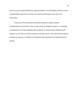 16
cubrir los costos de oportunidad de su capital de trabajo. Si la rentabilidad es inferior al costo
de oportunidad, cuanto más se invierta en la operación del negocio, más valor se irá
destruyendo.
Un proceso eficaz de gestión de la cartera de negocios requiere analizar
sistemáticamente la creación de valor, de cada una de las unidades de negocio, y comprobar
la coherencia con la visión estratégica de la compañía. Es crítico conocer también en qué
negocios se crea valor y en cuáles lo destruye, entender cuál es el valor adicional que aportan
los planes de negocios, y establecer los indicadores para monitorear el cumplimiento de los
mismos.
 