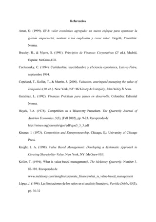 17
Referencias
Amat, O. (1999). EVA: valor económico agregado; un nuevo enfoque para optimizar la
gestión empresarial, motivar a los empleados y crear valor. Bogotá, Colombia:
Norma.
Brealey, R., & Myers, S. (1991). Principios de Finanzas Corporativas (2ª ed.). Madrid,
España: McGraw-Hill.
Cachanosky, C. (1994). Certidumbre, incertidumbre y eficiencia económica, Laissez-Faire,
septiembre 1994.
Copeland, T., Koller, T., & Murrin, J. (2000). Valuation, asuringand managing the value of
companies (3th ed.). New York, NY: McKinsey & Company, John Wiley & Sons.
Gutiérrez, L. (1992). Finanzas Prácticas para países en desarrollo. Colombia: Editorial
Norma.
Hayek, F.A. (1978). Competition as a Discovery Procedure. The Quarterly Journal of
Austrian Economics, 5(3), (Fall 2002), pp. 9-23. Recuperado de
http://mises.org/journals/qjae/pdf/qjae5_3_3.pdf
Kirzner, I. (1973). Competition and Entrepreneurship. Chicago, IL: University of Chicago
Press.
Knight, J. A. (1998). Value Based Management: Developing a Systematic Approach to
Creating Shareholder Value. New York, NY: McGraw-Hill.
Koller, T. (1994). What is value-based management?. The Mckinsey Quarterly. Number 3.
87-101. Recuperado de
www.mckinsey.com/insights/corporate_finance/what_is_value-based_management
López, J. (1996). Las limitaciones de los ratios en el análisis financiero. Partida Doble, 65(3),
pp. 30-32
 