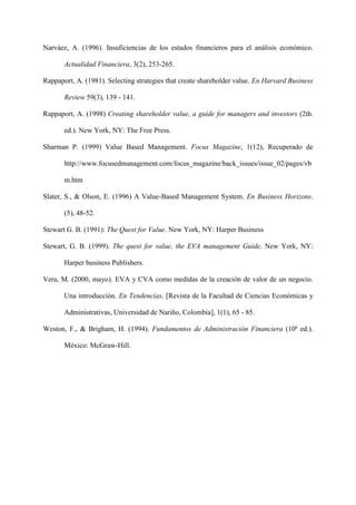 18
Narváez, A. (1996). Insuficiencias de los estados financieros para el análisis económico.
Actualidad Financiera, 3(2), 253-265.
Rappaport, A. (1981). Selecting strategies that create shareholder value. En Harvard Business
Review 59(3), 139 - 141.
Rappaport, A. (1998) Creating shareholder value, a guide for managers and investors (2th.
ed.). New York, NY: The Free Press.
Sharman P. (1999) Value Based Management. Focus Magazine, 1(12), Recuperado de
http://www.focusedmanagement.com/focus_magazine/back_issues/issue_02/pages/vb
m.htm
Slater, S., & Olson, E. (1996) A Value-Based Management System. En Business Horizons.
(5), 48-52.
Stewart G. B. (1991): The Quest for Value. New York, NY: Harper Business
Stewart, G. B. (1999). The quest for value, the EVA management Guide. New York, NY:
Harper business Publishers.
Vera, M. (2000, mayo). EVA y CVA como medidas de la creación de valor de un negocio.
Una introducción. En Tendencias, [Revista de la Facultad de Ciencias Económicas y
Administrativas, Universidad de Nariño, Colombia], 1(1), 65 - 85.
Weston, F., & Brigham, H. (1994). Fundamentos de Administración Financiera (10ª ed.).
México: McGraw-Hill.
 