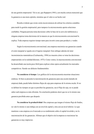 2
de una gestión empresarial. Tal es así, que Rapaport (1981), con mucha certeza mencionó que
la ganancia es una mera opinión, mientras que el valor es un hecho real.
Resulta evidente que existe cierta inconveniencia de utilizar los criterios contables
para medir la gestión empresarial, pero tampoco la microeconomía aporta soluciones
confiables. Ninguna persona toma decisiones sobre la base de la curva de indiferencia y
ninguna empresa toma decisiones de la manera en que la microeconomía convencional lo
explica. Toda empresa requiere tiempo tanto para invertir como para producir y vender.
Según la microeconomía convencional, una empresa maximiza sus ganancias cuando
el costo marginal se iguala con el ingreso marginal. Este enfoque además de tener
inconsistencias matemáticas (Cachanosky, 1994) no muestra cómo se toma las decisiones
empresariales en la realidad (Kirzner, 1973). Como vemos, la macroeconomía convencional
ha desarrollado una teoría poco fértil para explicar cómo opera actualmente los mercados
competitivos. Siendo sus defectos fundamentales:
No considerar el tiempo: Los gráficos de la microeconomía muestran situaciones
estáticas. Si bien se presenta la maximización de ganancias para una escala (tamaño de
empresa) dada, puede haber distintos flujos de caja para empresas de la misma escala. Si no
se definen los tiempos en que se perciben las ganancias, sea el flujo de caja, no se puede
saber cuál empresa es más eficiente. En conclusión podemos decir que no es lo mismo una
ganancia percibida antes que después.
No considerar la productividad: Dos empresas que tengan el mismo flujo de fondos,
no vale lo mismo si una trabaja con un nivel de capital y otra con un nivel inferior. Lo que
mantiene a una empresa en el mercado es su rendimiento sobre el capital invertido y no la
maximización de las ganancias. Afirmar que el objetivo de la empresa es maximizar las
ganancias es muy impreciso.
 