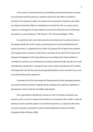 3
Como vemos, la microeconomía y la contabilidad convencional han puesto el acento
en la maximización de las ganancias, cuando la creación de valor debe ser el objetivo
principal. Si en el pasado el objetivo de la dirección era maximizar el beneficio, pero ahora
este objetivo de beneficio debe ser sustituido por la creación de valor, si se quiere que las
empresas se mantengan en el tiempo debemos maximizar la diferencia entre el rendimiento
del capital y sus costo (Gutiérrez, 1992; Stewart, 1991; Weston & Brigham, 1994).
La creación de valor como criterio para la toma de decisiones ha estado presente en
las empresas desde hace mucho tiempo, específicamente en el área de la planificación de
nuevas inversiones. La adopción de este criterio en la gerencia de las operaciones corrientes
de las organizaciones comienza a tomar fuerza a principios de los años 80, de la mano de la
propuesta de Rappaport (1981) quien planteó que los resultados de la empresa deben ser
evaluados de acuerdo con su contribución a la creación o destrucción del valor de la inversión
realizada por los propietarios. La propuesta que se dio a conocer inicialmente con el nombre
de Enfoque del Valor del Accionista ha ido ganando partidarios, hasta convertirse hoy en una
nueva filosofía de gestión empresarial.
La década de los 90 ha sido testigo del fortalecimiento de dicho paradigma gerencial
que trata de estimular el diseño e implantación de estrategias que conduzcan a optimizar la
generación de valor en todas las actividades empresariales.
Pero, ¿qué debemos entender por creación de valor? En términos financieros una
decisión, acción, inversión o transacción contribuye a la creación de valor cuando es capaz de
retornar un monto de dinero superior a lo invertido inicialmente, y es capaz de cubrir todos
los costos asociados, incluyendo los costos de oportunidad de los recursos invertidos
(Copeland, Koller & Murrin, 2000).
 