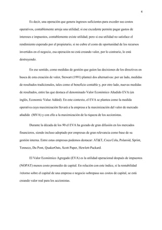 4
Es decir, una operación que genera ingresos suficientes para exceder sus costos
operativos, contablemente arroja una utilidad; si ese excedente permite pagar gastos de
intereses e impuestos, contablemente existe utilidad; pero si esa utilidad no satisface el
rendimiento esperado por el propietario, si no cubre el costo de oportunidad de los recursos
invertidos en el negocio, esa operación no está creando valor, por lo contrario, lo está
destruyendo.
En ese sentido, como medidas de gestión que guíen las decisiones de los directivos en
busca de esta creación de valor, Stewart (1991) planteó dos alternativas: por un lado, medidas
de resultados tradicionales, tales como el beneficio contable y, por otro lado, nuevas medidas
de resultados, entre las que destaca el denominado Valor Económico Añadido EVA (en
inglés, Economic Value Added). En este contexto, el EVA se plantea como la medida
operativa cuya maximización llevará a la empresa a la maximización del valor de mercado
añadido (MVA) y con ello a la maximización de la riqueza de los accionistas.
Durante la década de los 90 el EVA ha gozado de gran difusión en los mercados
financieros, siendo incluso adoptado por empresas de gran relevancia como base de su
gestión interna. Entre estas empresas podemos destacar: AT&T, Coca Cola, Polaroid, Sprint,
Tenneco, Du Pont, QuakerOats, Scott Paper, Hewlett-Packard.
El Valor Económico Agregado (EVA) es la utilidad operacional después de impuestos
(NOPAT) menos costo promedio de capital. En relación con este índice, si la rentabilidad
/retorno sobre el capital de una empresa o negocio sobrepasa sus costos de capital, se está
creando valor real para los accionistas.
 