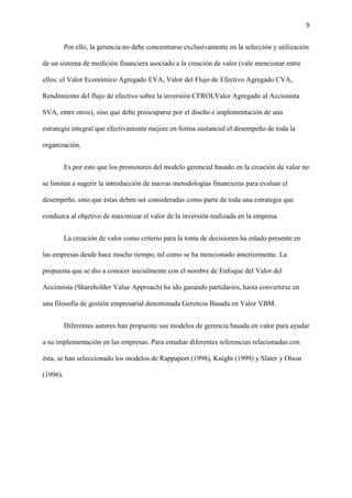 9
Por ello, la gerencia no debe concentrarse exclusivamente en la selección y utilización
de un sistema de medición financiera asociado a la creación de valor (vale mencionar entre
ellos: el Valor Económico Agregado EVA, Valor del Flujo de Efectivo Agregado CVA,
Rendimiento del flujo de efectivo sobre la inversión CFROI,Valor Agregado al Accionista
SVA, entre otros), sino que debe preocuparse por el diseño e implementación de una
estrategia integral que efectivamente mejore en forma sustancial el desempeño de toda la
organización.
Es por esto que los promotores del modelo gerencial basado en la creación de valor no
se limitan a sugerir la introducción de nuevas metodologías financieras para evaluar el
desempeño, sino que éstas deben ser consideradas como parte de toda una estrategia que
conduzca al objetivo de maximizar el valor de la inversión realizada en la empresa.
La creación de valor como criterio para la toma de decisiones ha estado presente en
las empresas desde hace mucho tiempo, tal como se ha mencionado anteriormente. La
propuesta que se dio a conocer inicialmente con el nombre de Enfoque del Valor del
Accionista (Shareholder Value Approach) ha ido ganando partidarios, hasta convertirse en
una filosofía de gestión empresarial denominada Gerencia Basada en Valor VBM.
Diferentes autores han propuesto sus modelos de gerencia basada en valor para ayudar
a su implementación en las empresas. Para estudiar diferentes referencias relacionadas con
ésta, se han seleccionado los modelos de Rappaport (1998), Knight (1999) y Slater y Olson
(1996).
 