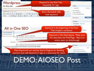 Wordpress                         Keyword in the Post Title
                                     (hopefully H1 tag)


                                     Short Permalink URL
                                        with keyword




All in One SEO                          Keyword in the beginning of the Post
                                             Title (maybe a variation)

                                             Keyword in the Description. Make sure
                                             this describes this Post/Page. Idea is to
                                                   entice users to clickthrough



       Meta Keywords not used by Search Engines for Ranking
     anymore. Just add keyword in tags as a taxonomy for users.



     DEMO: AIOSEO Post
 