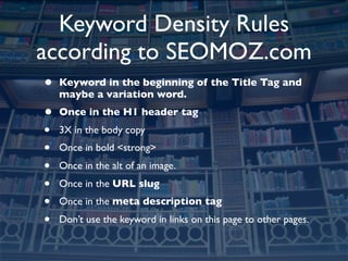 Keyword Density Rules
according to SEOMOZ.com
•   Keyword in the beginning of the Title Tag and
    maybe a variation word.
•   Once in the H1 header tag
•   3X in the body copy
•   Once in bold <strong>
•   Once in the alt of an image.
•   Once in the URL slug
•   Once in the meta description tag
•   Don’t use the keyword in links on this page to other pages.
 