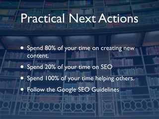 Practical Next Actions

• Spend 80% of your time on creating new
  content.
• Spend 20% of your time on SEO
• Spend 100% of your time helping others.
• Follow the Google SEO Guidelines
 