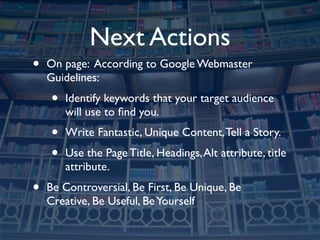 Next Actions
•   On page: According to Google Webmaster
    Guidelines:
    •   Identify keywords that your target audience
        will use to ﬁnd you.
    •   Write Fantastic, Unique Content, Tell a Story.
    •   Use the Page Title, Headings, Alt attribute, title
        attribute.
•   Be Controversial, Be First, Be Unique, Be
    Creative, Be Useful, Be Yourself
 