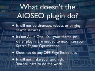 What doesn’t the
   AIOSEO plugin do?
• It will not do sitemaps, robots, or pinging
  search services.
• Its not All In One. You, your theme, or
  other plugins are needed to maximize your
  Search Engine Optimization.
• Does not do any OFF Page Techniques
• It will not make you rank high.
  You still have to do the work.
 