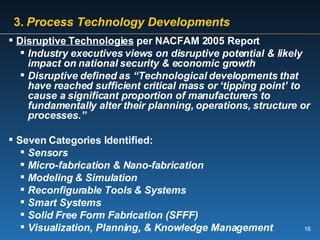   3.   Process Technology Developments Disruptive Technologies  per NACFAM 2005 Report Industry executives views on disruptive potential & likely impact on national security & economic growth Disruptive defined as “Technological developments that have reached sufficient critical mass or ‘tipping point’ to cause a significant proportion of manufacturers to fundamentally alter their planning, operations, structure or processes.” Seven Categories Identified: Sensors Micro-fabrication & Nano-fabrication Modeling & Simulation Reconfigurable Tools & Systems Smart Systems Solid Free Form Fabrication (SFFF) Visualization, Planning, & Knowledge Management 