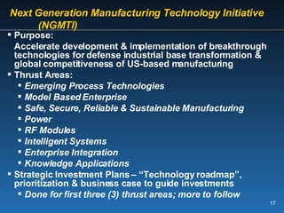 Next Generation Manufacturing Technology Initiative  (NGMTI)  Purpose: Accelerate development & implementation of breakthrough technologies for defense industrial base transformation & global competitiveness of US-based manufacturing Thrust Areas: Emerging Process Technologies Model Based Enterprise Safe, Secure, Reliable & Sustainable Manufacturing Power RF Modules Intelligent Systems Enterprise Integration Knowledge Applications Strategic Investment Plans – “Technology roadmap”, prioritization & business case to guide investments Done for first three (3) thrust areas; more to follow 