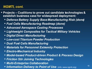 NGMTI, cont. Projects – Coalitions to prove out candidate technologies & establish business case for widespread deployment: Defense Battery Supply Base Manufacturing Risk (done) Fuel Cells Manufacturing Roadmap (done) Advanced Aerospace Casting Processes Lightweight Composites for Tactical Military Vehicles Digital Direct Manufacturing  Low-cost Titanium Powder Production Dual Fuel Cells Manufacturing Materials for Personnel Extremity Protection Electro-Mechanical Industry Model-based Product-driven Product & Process Design Friction Stir Joining Technologies Multi-Enterprise Collaboration Information Delivery to Point of Use   (info: www.ngmti.org) 