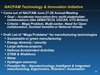   NACFAM Technology & Innovation Initiative Came out of NACFAM June 27-28 Annual Meeting Goal – Accelerate innovation thru multi-stakeholder collaborations (like SEMATECH, USCAR, UTC-Britain) Criteria – Mega Problem, Multi-sector, Need for Open collaboration, Societal benefits or National threats  Draft List of “Mega Problems” for manufacturing technologies Sustainable or green manufacturing Energy diversity / security Large defense projects Defense Sustainment Activities STEM & Workforce Water Hydrogen economy Possible fits – Nanotechnology, Intelligent & Integrated manufacturing, Ergonomics, Robotics / Automation 