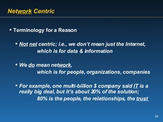   Net work  Centric   Terminology for a Reason Not   net  centric; i.e., we don’t mean just the Internet,   which is for data & information We  do  mean net work ,   which is for people, organizations, companies For example, one multi-billion $ company said  IT  is a really big deal, but it’s about 20% of the solution;   80% is the people, the relationships, the  trust  