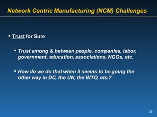   Network Centric   Manufacturing (NCM) Challenges   Trust  for Sure Trust among & between people, companies, labor, government, education, associations, NGOs, etc. How do we do that when it seems to be going the other way in DC, the UN, the WTO, etc.? 