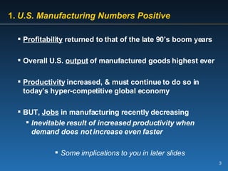 1.   U.S. Manufacturing Numbers Positive Profitability  returned to that of the late 90’s boom years Overall U.S.  output  of manufactured goods highest ever Productivity  increased, & must continue to do so in today’s hyper-competitive global economy BUT,  Jobs  in manufacturing recently decreasing Inevitable result of increased productivity when demand does not increase even faster  Some implications to you in later slides 