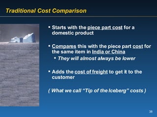 Traditional Cost Comparison Starts with the  piece part cost  for a domestic product Compares  this with the piece part  cost  for the same item in  India or China They will almost always be lower   Adds the  cost of freight  to get it to the customer ( What we call “Tip of the Iceberg” costs ) 