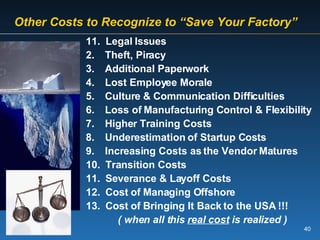   Other Costs to Recognize to “Save Your Factory” 11.  Legal Issues Theft, Piracy Additional Paperwork Lost Employee Morale Culture & Communication Difficulties Loss of Manufacturing Control & Flexibility Higher Training Costs Underestimation of Startup Costs Increasing Costs as the Vendor Matures Transition Costs Severance & Layoff Costs Cost of Managing Offshore Cost of Bringing It Back to the USA !!! ( when all this  real cost  is realized ) 