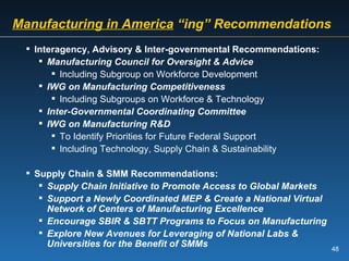 Manufacturing in America  “ing” Recommendations Interagency, Advisory & Inter-governmental Recommendations: Manufacturing Council for Oversight & Advice Including Subgroup on Workforce Development IWG on Manufacturing Competitiveness Including Subgroups on Workforce & Technology Inter-Governmental Coordinating Committee IWG on Manufacturing R&D To Identify Priorities for Future Federal Support Including Technology, Supply Chain & Sustainability Supply Chain & SMM Recommendations: Supply Chain Initiative to Promote Access to Global Markets Support a Newly Coordinated MEP & Create a National Virtual Network of Centers of Manufacturing Excellence Encourage SBIR & SBTT Programs to Focus on Manufacturing Explore New Avenues for Leveraging of National Labs & Universities for the Benefit of SMMs 