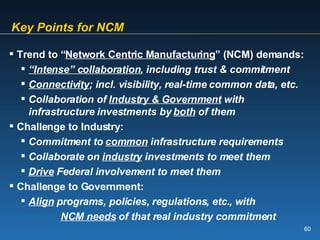 Key Points for NCM Trend to “ Network Centric Manufacturing ” (NCM) demands: “ Intense” collaboration , including trust & commitment Connectivity ; incl. visibility, real-time common data, etc.  Collaboration of  Industry & Government  with  infrastructure investments by  both  of them Challenge to Industry: Commitment to  common  infrastructure requirements Collaborate on  industry  investments to meet them Drive  Federal involvement to meet them Challenge to Government: Align  programs, policies, regulations, etc., with   NCM needs  of that real industry commitment 