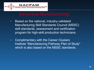 Advanced Manufacturing Based on the national, industry-validated Manufacturing Skill Standards Council (MSSC) skill standards, assessment and certification program for high-skill production technicians. Complimentary with the Career Clusters Institute “Manufacturing Pathway Plan of Study” which is also based on the MSSC standards. 