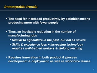   Inescapable trends   The need for increased productivity by definition means producing more with fewer people Thus, an inevitable  reduction  in the number of manufacturing jobs Similar to agriculture in the past, but not as severe Skills & experience loss + increasing technology requires well-trained workers & lifelong learning Requires innovation in both product & process development & deployment, as well as workforce issues 