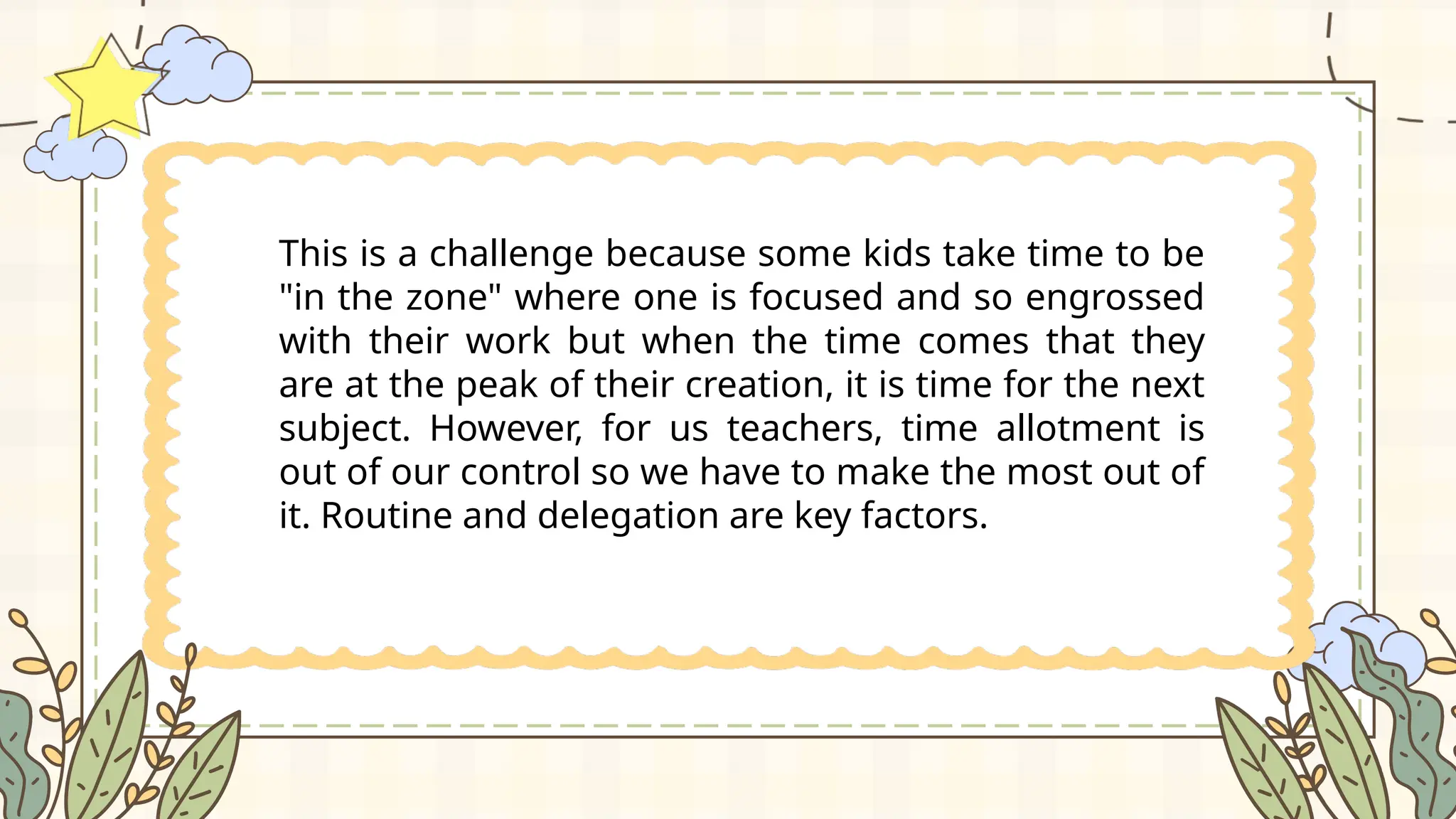 This is a challenge because some kids take time to be
"in the zone" where one is focused and so engrossed
with their work but when the time comes that they
are at the peak of their creation, it is time for the next
subject. However, for us teachers, time allotment is
out of our control so we have to make the most out of
it. Routine and delegation are key factors.
 