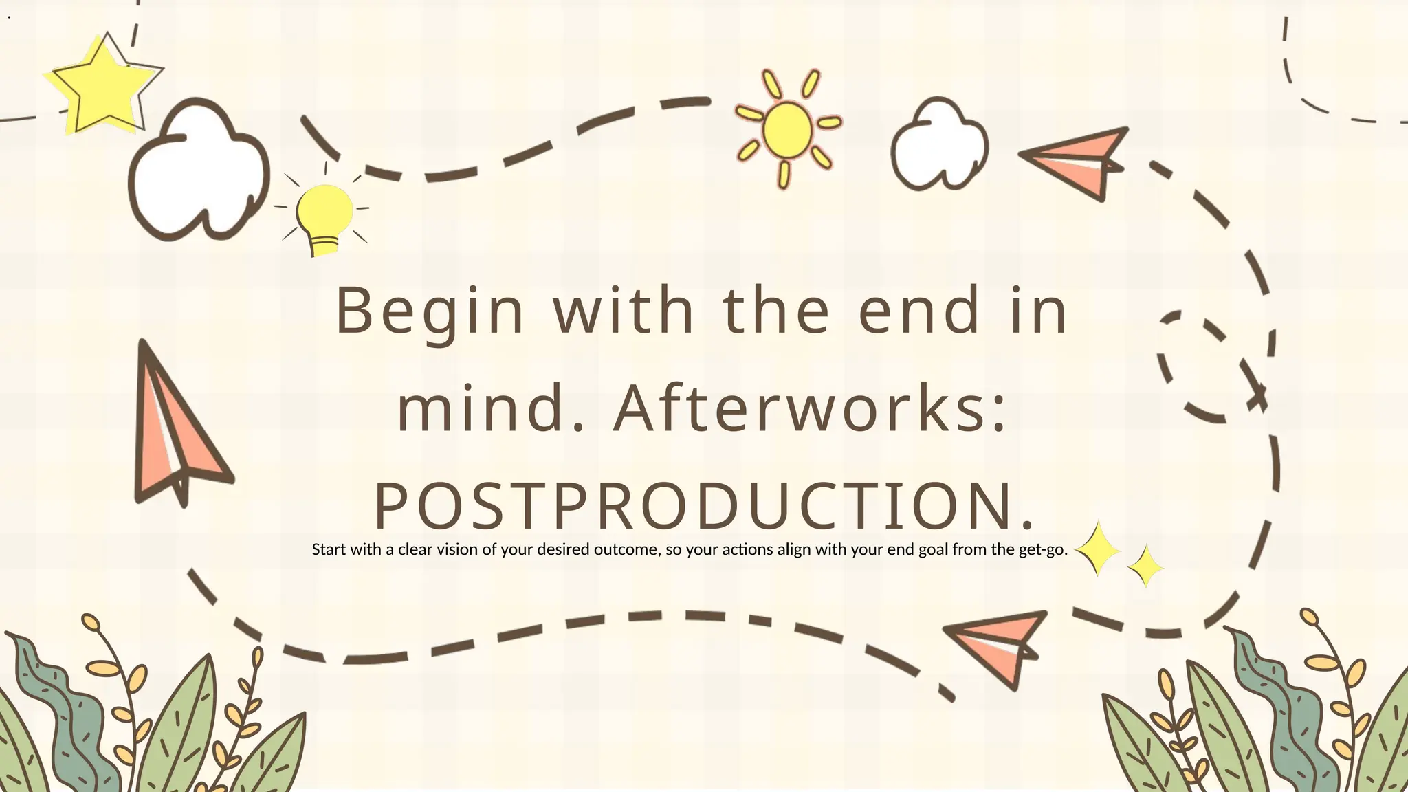 .
Begin with the end in
mind. Afterworks:
POSTPRODUCTION.
Start with a clear vision of your desired outcome, so your actions align with your end goal from the get-go.
 