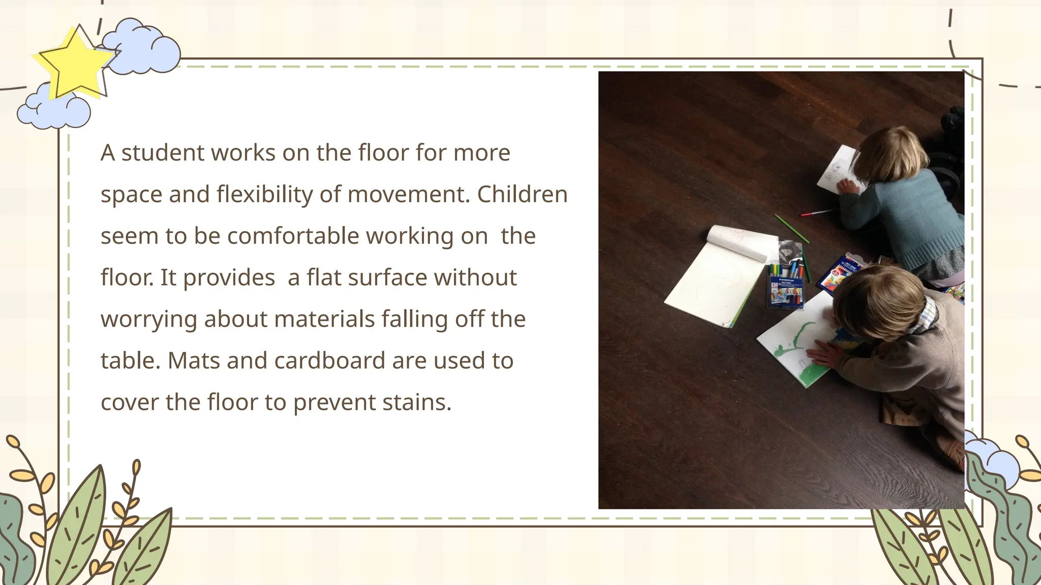 A student works on the floor for more
space and flexibility of movement. Children
seem to be comfortable working on the
floor. It provides a flat surface without
worrying about materials falling off the
table. Mats and cardboard are used to
cover the floor to prevent stains.
 
