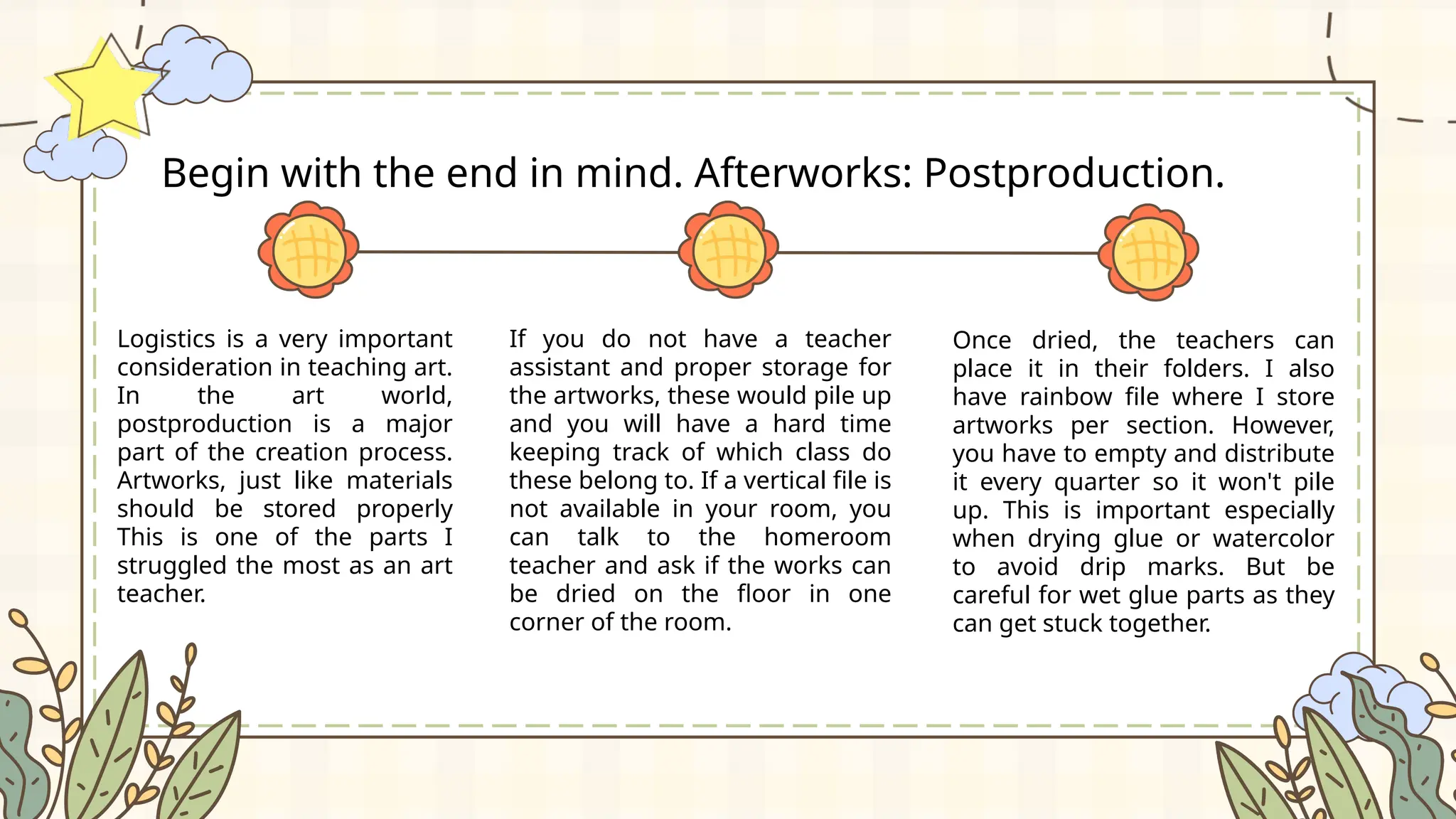 Logistics is a very important
consideration in teaching art.
In the art world,
postproduction is a major
part of the creation process.
Artworks, just like materials
should be stored properly
This is one of the parts I
struggled the most as an art
teacher.
Begin with the end in mind. Afterworks: Postproduction.
If you do not have a teacher
assistant and proper storage for
the artworks, these would pile up
and you will have a hard time
keeping track of which class do
these belong to. If a vertical file is
not available in your room, you
can talk to the homeroom
teacher and ask if the works can
be dried on the floor in one
corner of the room.
Once dried, the teachers can
place it in their folders. I also
have rainbow file where I store
artworks per section. However,
you have to empty and distribute
it every quarter so it won't pile
up. This is important especially
when drying glue or watercolor
to avoid drip marks. But be
careful for wet glue parts as they
can get stuck together.
 