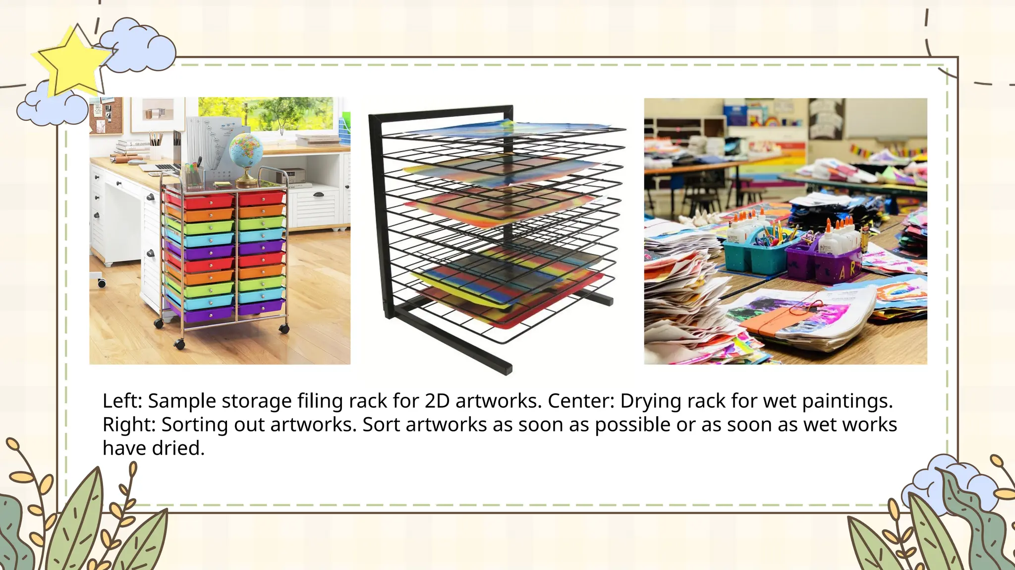 Left: Sample storage filing rack for 2D artworks. Center: Drying rack for wet paintings.
Right: Sorting out artworks. Sort artworks as soon as possible or as soon as wet works
have dried.
 