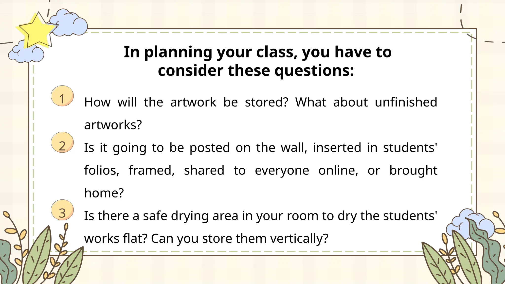 In planning your class, you have to
consider these questions:
How will the artwork be stored? What about unfinished
artworks?
Is it going to be posted on the wall, inserted in students'
folios, framed, shared to everyone online, or brought
home?
Is there a safe drying area in your room to dry the students'
works flat? Can you store them vertically?
1
3
2
 
