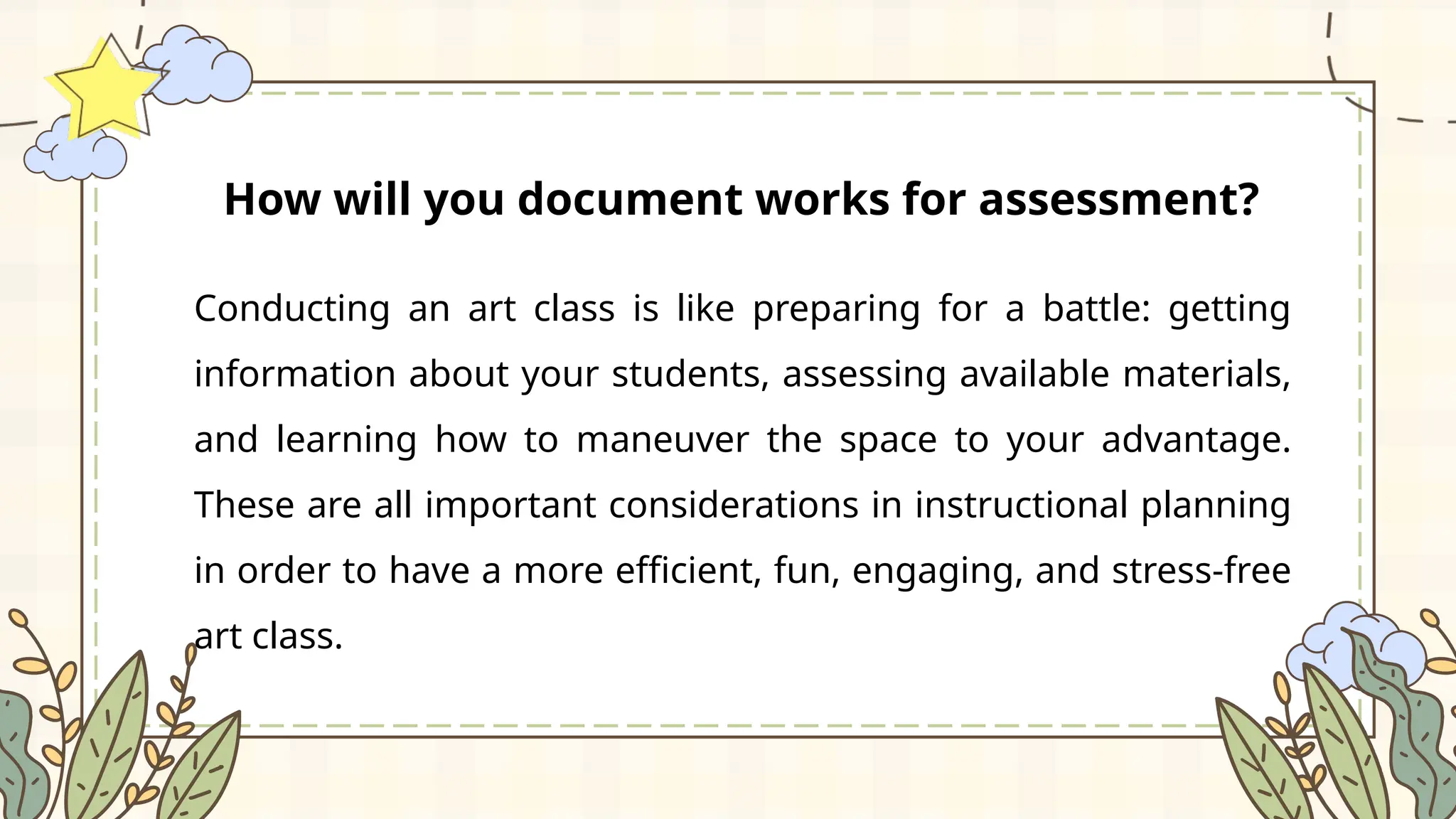 How will you document works for assessment?
Conducting an art class is like preparing for a battle: getting
information about your students, assessing available materials,
and learning how to maneuver the space to your advantage.
These are all important considerations in instructional planning
in order to have a more efficient, fun, engaging, and stress-free
art class.
 
