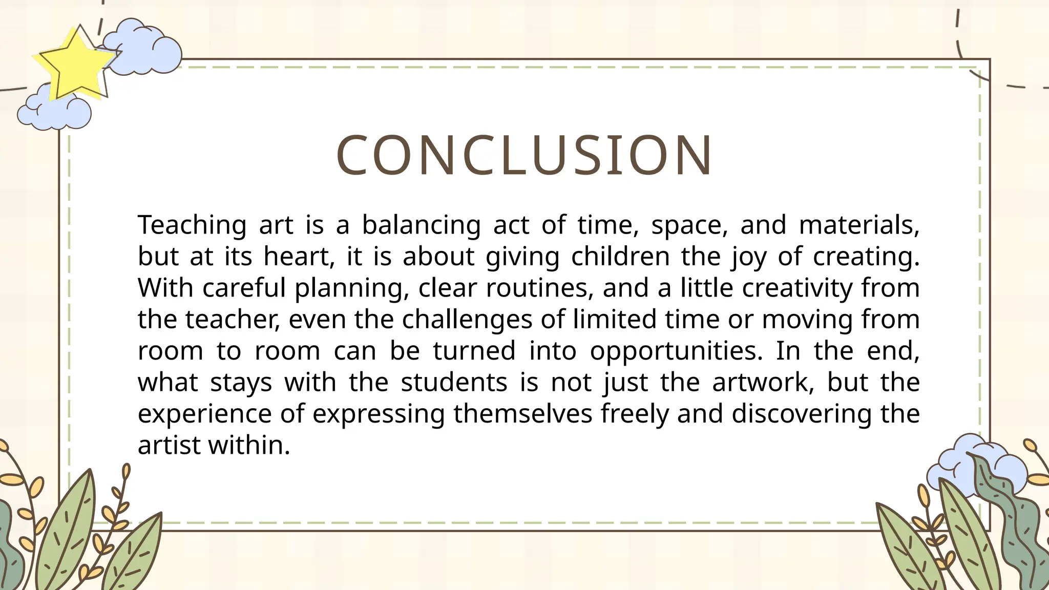CONCLUSION
Teaching art is a balancing act of time, space, and materials,
but at its heart, it is about giving children the joy of creating.
With careful planning, clear routines, and a little creativity from
the teacher, even the challenges of limited time or moving from
room to room can be turned into opportunities. In the end,
what stays with the students is not just the artwork, but the
experience of expressing themselves freely and discovering the
artist within.
 