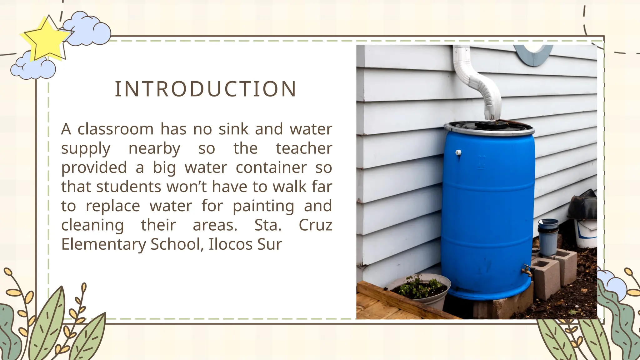 INTRODUCTION
A classroom has no sink and water
supply nearby so the teacher
provided a big water container so
that students won’t have to walk far
to replace water for painting and
cleaning their areas. Sta. Cruz
Elementary School, Ilocos Sur
 