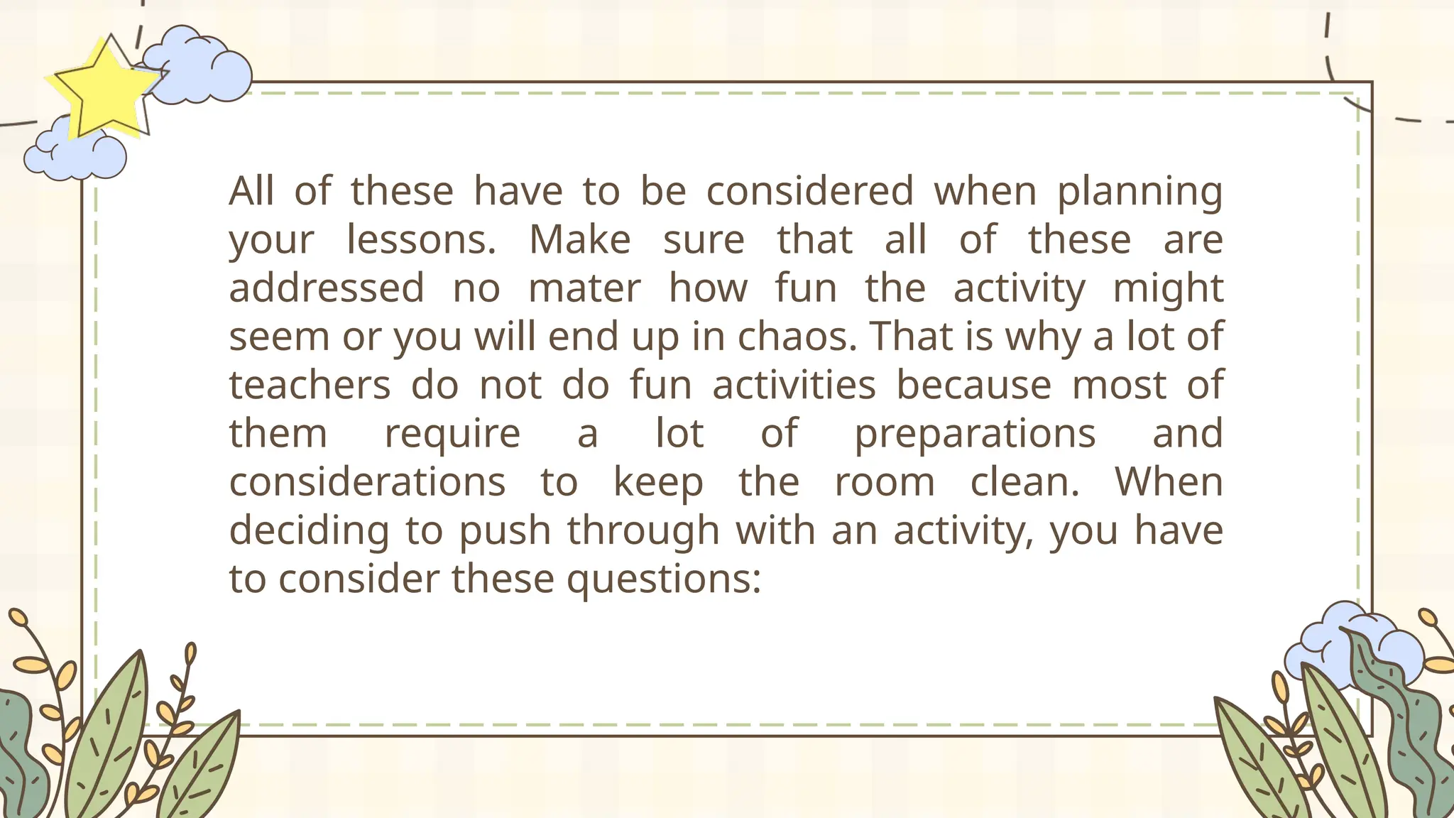 All of these have to be considered when planning
your lessons. Make sure that all of these are
addressed no mater how fun the activity might
seem or you will end up in chaos. That is why a lot of
teachers do not do fun activities because most of
them require a lot of preparations and
considerations to keep the room clean. When
deciding to push through with an activity, you have
to consider these questions:
 