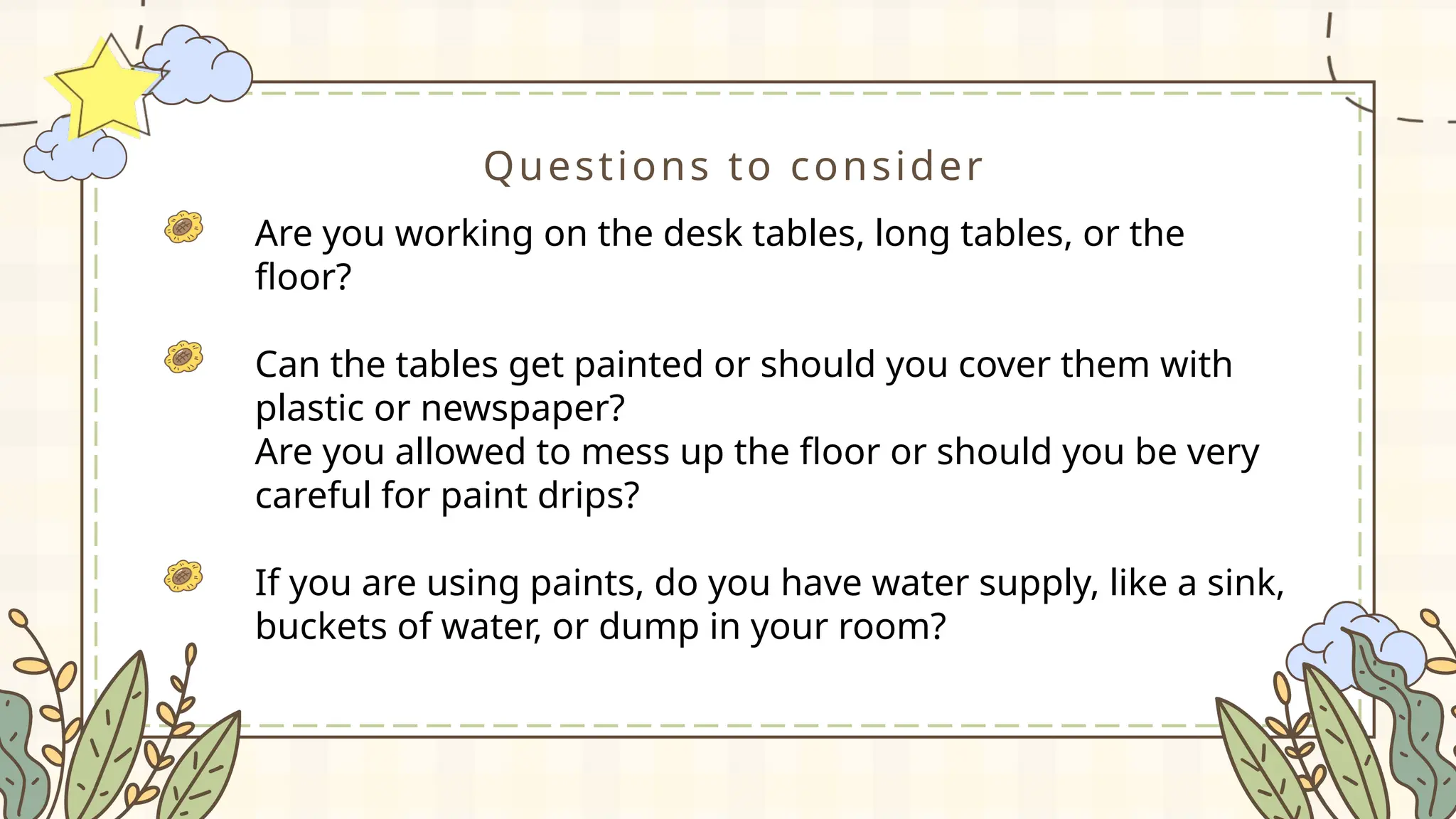 Questions to consider
Are you working on the desk tables, long tables, or the
floor?
Can the tables get painted or should you cover them with
plastic or newspaper?
Are you allowed to mess up the floor or should you be very
careful for paint drips?
If you are using paints, do you have water supply, like a sink,
buckets of water, or dump in your room?
 