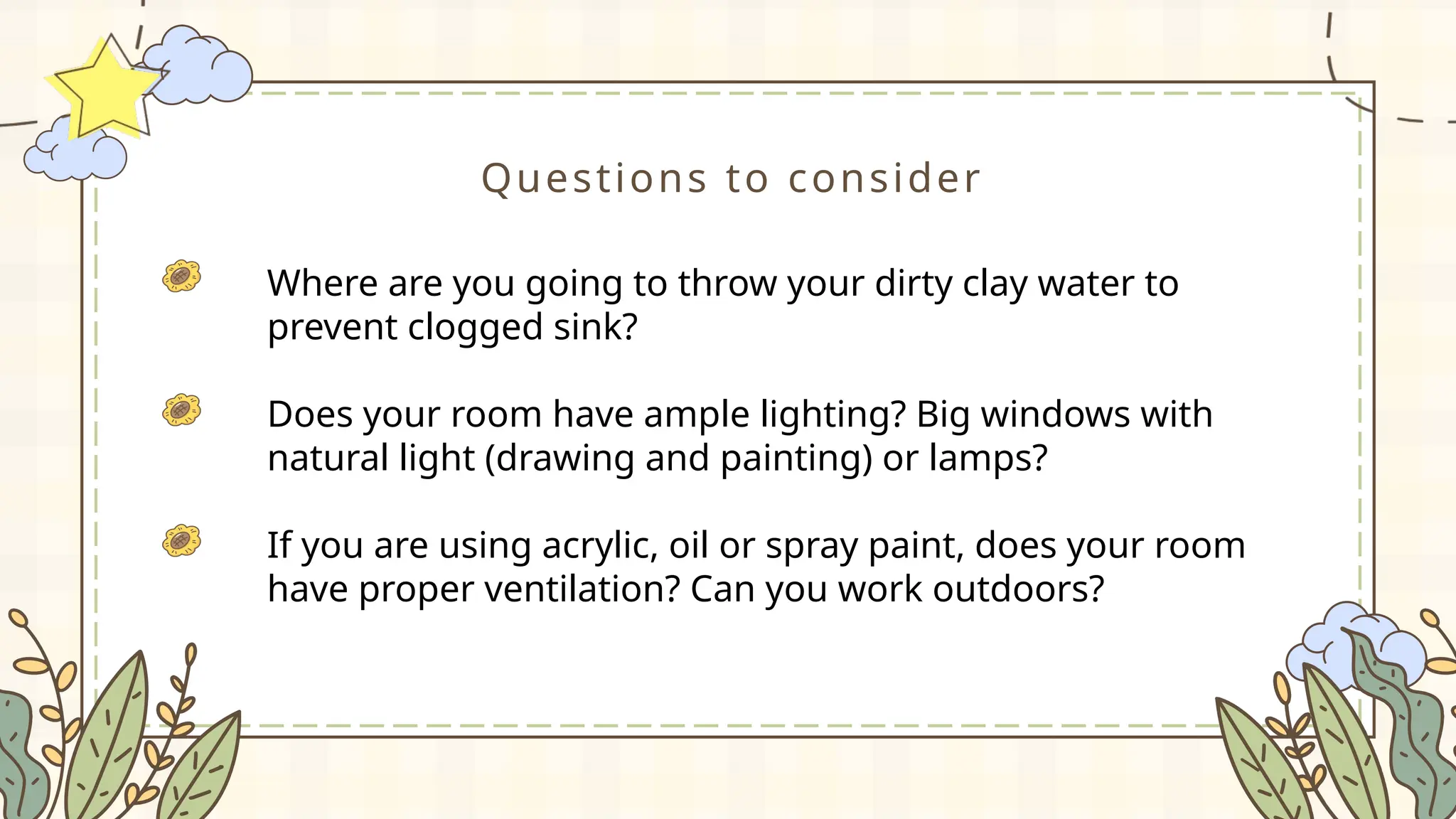 Questions to consider
Where are you going to throw your dirty clay water to
prevent clogged sink?
Does your room have ample lighting? Big windows with
natural light (drawing and painting) or lamps?
If you are using acrylic, oil or spray paint, does your room
have proper ventilation? Can you work outdoors?
 